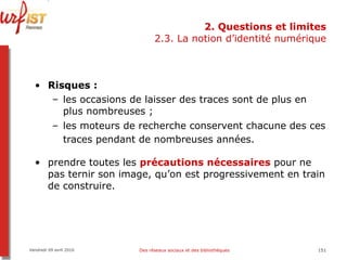 2. Questions et limites 2.3. La notion d’identité numérique Risques :   les occasions de laisser des traces sont de plus en plus nombreuses ;  les moteurs de recherche conservent chacune des ces traces pendant de nombreuses années.   prendre toutes les  précautions nécessaires  pour ne pas ternir son image, qu’on est progressivement en train de construire.  Vendredi 09 avril 2010 Des réseaux sociaux et des bibliothèques 
