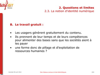 2. Questions et limites 2.3. La notion d’identité numérique Le travail gratuit : Les usagers génèrent gratuitement du contenu.  Ils prennent de leur temps et de leurs compétences pour alimenter des bases sans que les sociétés aient à les payer une forme donc de pillage et d’exploitation de ressources humaines ? Vendredi 09 avril 2010 Des réseaux sociaux et des bibliothèques 