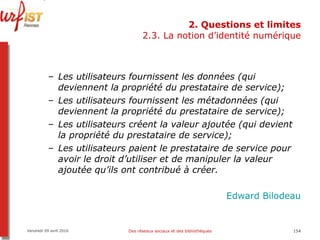 2. Questions et limites 2.3. La notion d’identité numérique Les utilisateurs fournissent les données (qui deviennent la propriété du prestataire de service); Les utilisateurs fournissent les métadonnées (qui deviennent la propriété du prestataire de service); Les utilisateurs créent la valeur ajoutée (qui devient la propriété du prestataire de service); Les utilisateurs paient le prestataire de service pour avoir le droit d’utiliser et de manipuler la valeur ajoutée qu’ils ont contribué à créer. Edward  Bilodeau Vendredi 09 avril 2010 Des réseaux sociaux et des bibliothèques 
