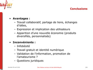 Conclusions Avantages : Travail collaboratif, partage de liens, échanges d’idées,  Expression et implication des utilisateurs Apparition d’une nouvelle économie (produits diversifiés, personnalisés) Inconvénients :  Infobésité Travail gratuit et identité numérique Validation de l’information, promotion de l’amateurisme ? Questions juridiques Vendredi 09 avril 2010 Des réseaux sociaux et des bibliothèques 