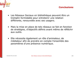 Conclusions Les Réseaux Sociaux en bibliothèque peuvent être un tremplin formidable pour entretenir une relation différente, renouvelée avec ses usagers. Mais la mise en place de tels réseaux se fait en fonction de stratégies, d’objectifs définis avant même de réfléchir aux outils. Elle nécessite également un rôle d’animateur, de médiateur afin de prendre en compte l’ensemble des paramètres d’une présence numérique.  Vendredi 09 avril 2010 Des réseaux sociaux et des bibliothèques 