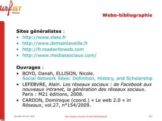 Webo-bibliographie Sites généralistes  :  http:// www.slate.fr http:// www.demainlaveille.fr http:// fr.readwriteweb.com   http:// www.mediassociaux.com / Ouvrages  :  BOYD, Danah, ELLISON, Nicole.  Social Network Sites: Definition, History, and Scholarship [en ligne]  LEFEBVRE, Alain.  Les réseaux sociaux : de Facebook aux nouveaux intranet, la génération des réseaux sociaux . Paris : M21 éditions, 2008.  CARDON, Dominique (coord.) « Le web 2.0 »  in Réseaux , vol.27, n°154/2009.  Vendredi 09 avril 2010 Des réseaux sociaux et des bibliothèques 