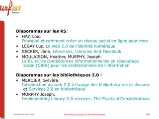 Diaporamas sur les RS :  HAY, Loïc.  Pourquoi et comment créer un réseau social en ligne pour mon territoire ? LEGAY Luc.  Le web 2.0 de l’identité numérique SECKER, Jane.  Librarians ,  Libraries   And   Facebook MOULAISON, Heather, MURPHY, Joseph.  La BU et les compétences informationnelles en  réseautage  social (CIRS) pour les professionnels de l’information Diaporamas sur les bibliothèques 2.0 : MERCIER, Sylvère.  Introduction au web 2.0 à l’usage des bibliothécaires et documentalistes  et  Services 2.0 en bibliothèque MURPHY Joseph.  Implementing Library 2.0 services: The Practical Considerations Vendredi 09 avril 2010 Des réseaux sociaux et des bibliothèques 