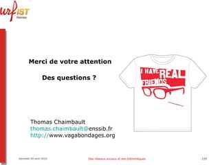 Merci de votre attention Des questions ?  Thomas Chaimbault  thomas.chaimbault @ enssib.fr   http:// www.vagabondages.org   Vendredi 09 avril 2010 Des réseaux sociaux et des bibliothèques 
