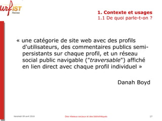 1. Contexte et usages 1.1 De quoi parle-t-on ? « une catégorie de site web avec des profils d'utilisateurs, des commentaires publics semi-persistants sur chaque profil, et un réseau social public navigable (" traversable ") affiché en lien direct avec chaque profil individuel » Danah Boyd  Vendredi 09 avril 2010 Des réseaux sociaux et des bibliothèques 