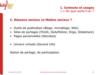 1. Contexte et usages 1.1 De quoi parle-t-on ? C.   Réseaux sociaux  vs  Médias sociaux ? Outils de publication (Blogs, microblogs, Wiki) Sites de partages (FlickR, DailyMotion, Diigo, Slideshare) Pages personnelles (Netvibes) Univers virtuels (Second Life) Notion de partage, de participation. Vendredi 09 avril 2010 Des réseaux sociaux et des bibliothèques 