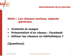 Déroulement de la journée Matin   :   Les réseaux sociaux, aspects    généraux. Contexte et usages Présentation d’un réseau :  Facebook Utiliser les réseaux en bibliothèque ? [Questions] Vendredi 09 avril 2010 Des réseaux sociaux et des bibliothèques 