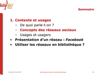 Sommaire Contexte et usages De quoi parle-t-on ? Concepts des réseaux sociaux Usages et usagers Présentation d’un réseau :  Facebook Utiliser les réseaux en bibliothèque ? Vendredi 09 avril 2010 Des réseaux sociaux et des bibliothèques 