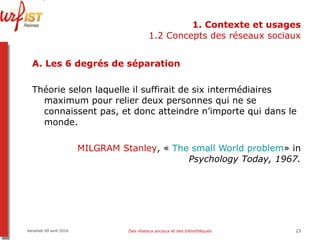 1. Contexte et usages 1.2 Concepts des réseaux sociaux A. Les 6 degrés de séparation Théorie selon laquelle il suffirait de six intermédiaires maximum pour relier deux personnes qui ne se connaissent pas, et donc atteindre n’importe qui dans le monde.   MILGRAM Stanley , «  The   small   World   problem » in  Psychology Today, 1967. Vendredi 09 avril 2010 Des réseaux sociaux et des bibliothèques 