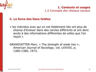 1. Contexte et usages 1.2 Concepts des réseaux sociaux C. La force des liens faibles « les individus avec qui on est faiblement liés ont plus de chance d’évoluer dans des cercles différents et ont donc accès à des informations différentes de celles que l’on reçoit »  GRANOVETTER Marc. « The strength of weak ties »,  American Journal of Sociology , vol. LXXVIII, p. 1360-1380, 1973. Vendredi 09 avril 2010 Des réseaux sociaux et des bibliothèques 