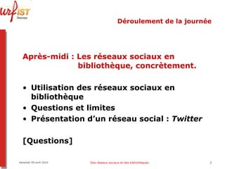 Déroulement de la journée Après-midi   : Les réseaux sociaux en    bibliothèque, concrètement. Utilisation des réseaux sociaux en bibliothèque Questions et limites Présentation d’un réseau social :  Twitter [Questions] Vendredi 09 avril 2010 Des réseaux sociaux et des bibliothèques 