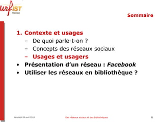 Sommaire Contexte et usages De quoi parle-t-on ? Concepts des réseaux sociaux Usages et usagers Présentation d’un réseau :  Facebook Utiliser les réseaux en bibliothèque ? Vendredi 09 avril 2010 Des réseaux sociaux et des bibliothèques 