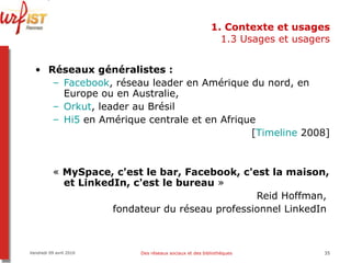 1. Contexte et usages 1.3 Usages et usagers Réseaux généralistes :  Facebook , réseau leader en Amérique du nord, en Europe ou en Australie,  Orkut , leader au Brésil Hi5  en Amérique centrale et en Afrique [ Timeline  2008] «  MySpace, c'est le bar, Facebook, c'est la maison, et LinkedIn, c'est le bureau  »  Reid Hoffman,  fondateur du réseau professionnel LinkedIn  Vendredi 09 avril 2010 Des réseaux sociaux et des bibliothèques 