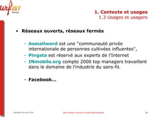 1. Contexte et usages 1.3 Usages et usagers Réseaux ouverts, réseaux fermés Asmallword   est une "communauté privée internationale de personnes cultivées influentes",  Pingsta   est réservé aux experts de l'Internet INmobile.org  compte 2000 top managers travaillant dans le domaine de l’industrie du sans-fil.  Facebook… Vendredi 09 avril 2010 Des réseaux sociaux et des bibliothèques 