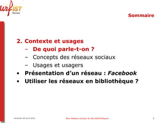 Sommaire Contexte et usages De quoi parle-t-on ? Concepts des réseaux sociaux Usages et usagers Présentation d’un réseau :  Facebook Utiliser les réseaux en bibliothèque ? Vendredi 09 avril 2010 Des réseaux sociaux et des bibliothèques 