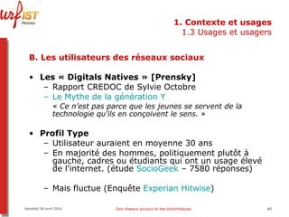 1. Contexte et usages 1.3 Usages et usagers B. Les utilisateurs des réseaux sociaux Les « Digitals Natives » [Prensky] Rapport CREDOC de Sylvie Octobre  Le Mythe de la génération Y   «  Ce n’est pas parce que les jeunes se servent de la technologie qu’ils en conçoivent le sens.  »   Profil Type Utilisateur auraient en moyenne 30 ans En majorité des hommes, politiquement plutôt à gauche, cadres ou étudiants qui ont un usage élevé de l'internet. (étude  SocioGeek  – 7580 réponses)   Mais fluctue (Enquête  Experian   Hitwise ) Vendredi 09 avril 2010 Des réseaux sociaux et des bibliothèques 
