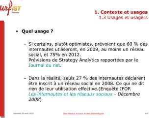 1. Contexte et usages 1.3 Usages et usagers Quel usage ?   Si certains, plutôt optimistes, prévoient que 60 % des internautes utiliseront, en 2009, au moins un réseau social, et 75% en 2012.  Prévisions de Strategy Analytics rapportées par le  Journal du net .  Dans la réalité, seuls 27 % des internautes déclarent être inscrit à un réseau social en 2008. Ce qui ne dit rien de leur utilisation effective.(Enquête IFOP.  Les internautes et les réseaux sociaux  - Décembre 2008 )  Vendredi 09 avril 2010 Des réseaux sociaux et des bibliothèques 