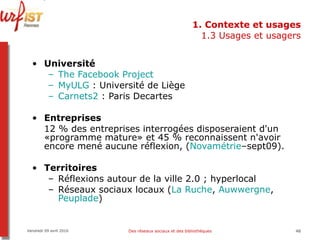1. Contexte et usages 1.3 Usages et usagers Université The   Facebook  Project MyULG  : Université de Liège Carnets2  : Paris Decartes Entreprises  12 % des entreprises interrogées disposeraient d'un «programme mature» et 45 % reconnaissent n'avoir encore mené aucune réflexion, ( Novamétrie –sept09).   Territoires Réflexions autour de la ville 2.0 ; hyperlocal Réseaux sociaux locaux ( La Ruche ,  Auwwergne ,  Peuplade ) Vendredi 09 avril 2010 Des réseaux sociaux et des bibliothèques 