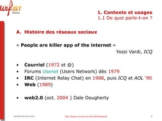 1. Contexte et usages 1.1 De quoi parle-t-on ? Histoire des réseaux sociaux «  People are killer app of the internet  »  Yossi Vardi,  ICQ Courriel  ( 1972  et @) Forums  Usenet  (Users Network) dès  1979 IRC  (Internet Relay Chat) en  1988 , puis  ICQ  et  AOL   ‘90 Web  ( 1989 ) web2.0  (oct.  2004  ) Dale Dougherty Vendredi 09 avril 2010 Des réseaux sociaux et des bibliothèques 