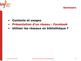 Sommaire Contexte et usages Présentation d’un réseau :  Facebook Utiliser les réseaux en bibliothèque ? Vendredi 09 avril 2010 Des réseaux sociaux et des bibliothèques 