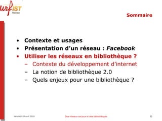 Sommaire Contexte et usages Présentation d’un réseau :  Facebook Utiliser les réseaux en bibliothèque ? Contexte du développement d’internet La notion de bibliothèque 2.0 Quels enjeux pour une bibliothèque ? Vendredi 09 avril 2010 Des réseaux sociaux et des bibliothèques 