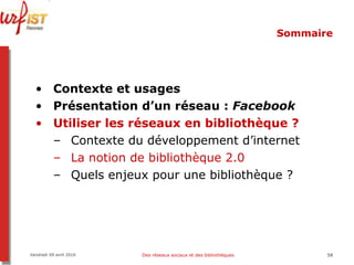 Sommaire Contexte et usages Présentation d’un réseau :  Facebook Utiliser les réseaux en bibliothèque ? Contexte du développement d’internet La notion de bibliothèque 2.0 Quels enjeux pour une bibliothèque ? Vendredi 09 avril 2010 Des réseaux sociaux et des bibliothèques 