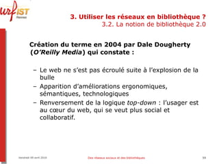 3. Utiliser les réseaux en bibliothèque ? 3.2. La notion de bibliothèque 2.0 Création du terme en 2004 par Dale Dougherty ( O’Reilly Media ) qui constate : Le web ne s’est pas écroulé suite à l’explosion de la bulle Apparition d’améliorations ergonomiques, sémantiques, technologiques Renversement de la logique  top-down  : l’usager est au cœur du web, qui se veut plus social et collaboratif. Vendredi 09 avril 2010 Des réseaux sociaux et des bibliothèques 