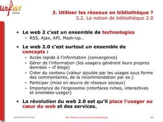 3. Utiliser les réseaux en bibliothèque ? 3.2. La notion de bibliothèque 2.0 Le web 2 c’est un ensemble de  technologies RSS, Ajax, API, Mash-Up… Le web 2.0 c’est surtout un ensemble de  concepts  :  Accès rapide à l’information (convergence) Gérer de l’information (les usagers génèrent leurs propres données – cf blogs) Créer du contenu (valeur ajoutée par les usages sous forme des commentaires, de la recommendation par ex.) Participer (mise en œuvre de réseaux sociaux) Importance de l’ergonomie (interfaces riches, interactives et orientées-usager) La révolution du web 2.0 est qu’il  place l’usager au cœur du web  et des services. Vendredi 09 avril 2010 Des réseaux sociaux et des bibliothèques 