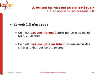 3. Utiliser les réseaux en bibliothèque ? 3.2. La notion de bibliothèque 2.0 Le web 2.O n’est pas :  Ce n’est  pas une norme  établie par un organisme tel que l’AFNOR Ce n’est  pas non plus un label  décerné selon des critères précis par un organisme Vendredi 09 avril 2010 Des réseaux sociaux et des bibliothèques 