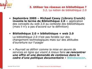 3. Utiliser les réseaux en bibliothèque ? 3.2. La notion de bibliothèque 2.0 Septembre 2005 – Michael Casey (Library Crunch) invente le terme de Bibliothèque 2.0  = application des concepts du web 2.0 au contexte des bibliothèques (mais il n’y a pas d’accord sur la définition) Bibliothèque 2.0 = bibliothèque + web 2.0 La bibliothèque 2.0 n’est pas fondée sur des changement technologiques mais sur des attitudes d’ouverture sur l’usager «  Pourrait se définir comme la mise en œuvre de services en ligne qui visent à mieux faire  se rencontrer une   offre et une demande de contenus dans le cadre d’une politique documentaire  »  Bibliobsession . Vendredi 09 avril 2010 Des réseaux sociaux et des bibliothèques 
