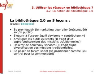 3. Utiliser les réseaux en bibliothèque ? 3.2. La notion de bibliothèque 2.0 La bibliothèque 2.0 en 5 leçons :   (Source :  Bibliopedia ) Se promouvoir (le marketing pour aller (re)conquérir son/le public) S'ouvrir à l’usager (qu’il devienne « contributeur ») Améliorer les outils existants (Il s’agit d’un approfondissement des missions traditionnelles) Délivrer de nouveaux services (Il s’agit d’une diversification des missions traditionnelles) Se poser en forum social (se positionner comme lieu central pour la communauté)  Vendredi 09 avril 2010 Des réseaux sociaux et des bibliothèques 