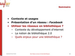 Sommaire Contexte et usages Présentation d’un réseau :  Facebook Utiliser les réseaux en bibliothèque ? Contexte du développement d’internet La notion de bibliothèque 2.0 Quels enjeux pour une bibliothèque ? Vendredi 09 avril 2010 Des réseaux sociaux et des bibliothèques 