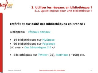 3. Utiliser les réseaux en bibliothèque ? 3.3. Quels enjeux pour une bibliothèque ? Intérêt et curiosité des bibliothèques en France :   Bibliopedia –  réseaux sociaux 14 bibliothèques sur  MySpace 60 bibliothèques sur  Facebook (cf. aussi «  Des bibliothèques 2.0  ») Bibliothèques sur  Twitter  (25),  Netvibes   (~100) etc. Vendredi 09 avril 2010 Des réseaux sociaux et des bibliothèques 