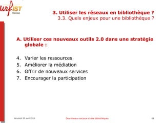 3. Utiliser les réseaux en bibliothèque ? 3.3. Quels enjeux pour une bibliothèque ? A.   Utiliser ces nouveaux outils 2.0 dans une stratégie globale   : Varier les ressources Améliorer la médiation Offrir de nouveaux services Encourager la participation  Vendredi 09 avril 2010 Des réseaux sociaux et des bibliothèques 