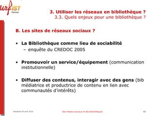 3. Utiliser les réseaux en bibliothèque ? 3.3. Quels enjeux pour une bibliothèque ? B. Les sites de réseaux sociaux ?  La Bibliothèque comme lieu de sociabilité enquête du CREDOC 2005 Promouvoir un service/équipement  (communication institutionnelle) Diffuser des contenus, interagir avec des gens  (bib médiatrice et productrice de contenu en lien avec communautés d’intérêts) Vendredi 09 avril 2010 Des réseaux sociaux et des bibliothèques 