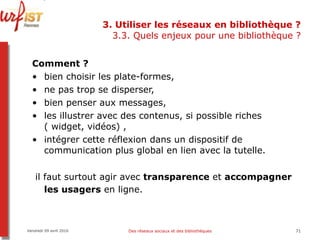 3. Utiliser les réseaux en bibliothèque ? 3.3. Quels enjeux pour une bibliothèque ? Comment ? bien choisir les plate-formes,  ne pas trop se disperser,  bien penser aux messages,  les illustrer avec des contenus, si possible riches ( widget, vidéos) ,  intégrer cette réflexion dans un dispositif de communication plus global en lien avec la tutelle. il faut surtout agir avec  transparence  et  accompagner les usagers  en ligne.   Vendredi 09 avril 2010 Des réseaux sociaux et des bibliothèques 