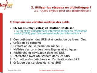 3. Utiliser les réseaux en bibliothèque ? 3.3. Quels enjeux pour une bibliothèque ? C. Implique une certaine maîtrise des outils Cf. Joe Murphy (Yales) et Heather Moulaison  «  La BU et les compétences informationnelles en  réseautage  social (CIRS) pour les professionnels de l’information  » 1. Compréhension des SRS et énonciation de leurs rôles 2. Création du contenu 3. Evaluation de l’information sur SRS 4. Maîtrise des considérations légales et éthiques 5. Recherche et navigation dans les SRS 6. Interaction avec utilisateurs dans les SRS 7. Formation des débutants en l’utilisation des SRS 8. Création des services dans les SRS Vendredi 09 avril 2010 Des réseaux sociaux et des bibliothèques 