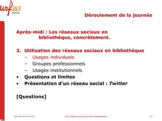 Déroulement de la journée Après-midi   : Les réseaux sociaux en    bibliothèque, concrètement. Utilisation des réseaux sociaux en bibliothèque Usages individuels Groupes professionnels Usages institutionnels Questions et limites Présentation d’un réseau social :  Twitter [Questions] Vendredi 09 avril 2010 Des réseaux sociaux et des bibliothèques 