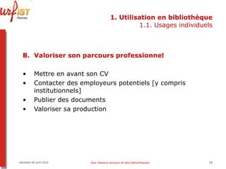 1. Utilisation en bibliothèque 1.1. Usages individuels Valoriser son parcours professionnel Mettre en avant son CV Contacter des employeurs potentiels [y compris institutionnels] Publier des documents  Valoriser sa production Vendredi 09 avril 2010 Des réseaux sociaux et des bibliothèques 