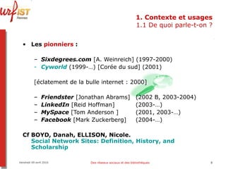 1. Contexte et usages 1.1 De quoi parle-t-on ? Les  pionniers  : Sixdegrees.com  [A. Weinreich] (1997-2000)  Cyworld  (1999-…) [Corée du sud] (2001) [éclatement de la bulle internet : 2000] Friendster  [Jonathan Abrams]  (2002 B, 2003-2004) LinkedIn  [Reid Hoffman]  (2003-…) MySpace  [Tom Anderson ]  (2001, 2003-…) Facebook  [Mark Zuckerberg]  (2004-…) Cf BOYD, Danah, ELLISON, Nicole.  Social Network Sites:  Definition ,  History ,  and   Scholarship   Vendredi 09 avril 2010 Des réseaux sociaux et des bibliothèques 