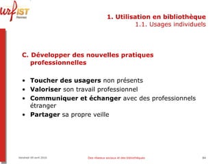 1. Utilisation en bibliothèque 1.1. Usages individuels C.   Développer des nouvelles pratiques professionnelles Toucher des usagers  non présents Valoriser  son travail professionnel Communiquer et échanger  avec des professionnels étranger Partager  sa propre veille Vendredi 09 avril 2010 Des réseaux sociaux et des bibliothèques 