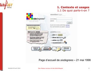 1. Contexte et usages 1.1 De quoi parle-t-on ? Vendredi 09 avril 2010 Des réseaux sociaux et des bibliothèques Page d’accueil de  sixdegrees  – 21 mai 1998 