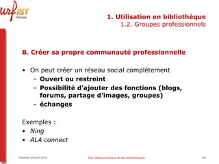 1. Utilisation en bibliothèque 1.2. Groupes professionnels B. Créer sa propre communauté professionnelle On peut créer un réseau social complètement  Ouvert ou restreint Possibilité d’ajouter des fonctions (blogs, forums, partage d’images, groupes) échanges Exemples : Ning ALA connect Vendredi 09 avril 2010 Des réseaux sociaux et des bibliothèques 