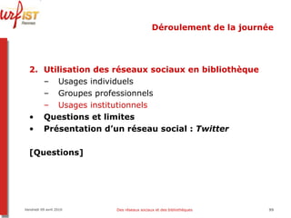 Déroulement de la journée Utilisation des réseaux sociaux en bibliothèque Usages individuels Groupes professionnels Usages institutionnels Questions et limites Présentation d’un réseau social :  Twitter [Questions] Vendredi 09 avril 2010 Des réseaux sociaux et des bibliothèques 