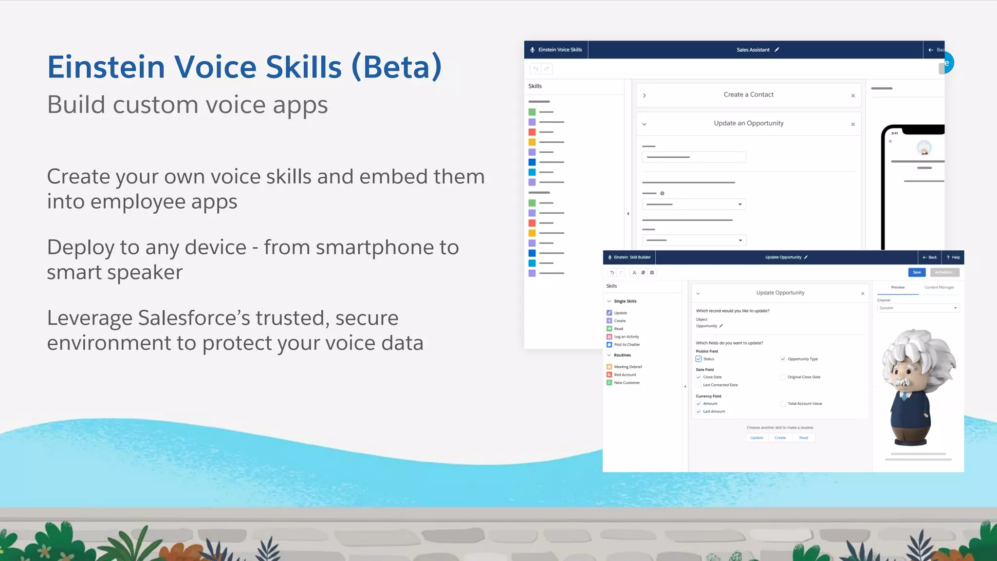 Einstein Voice Skills (Beta)
Build custom voice apps
Create your own voice skills and embed them
into employee apps
Deploy to any device - from smartphone to
smart speaker
Leverage Salesforce’s trusted, secure
environment to protect your voice data
 