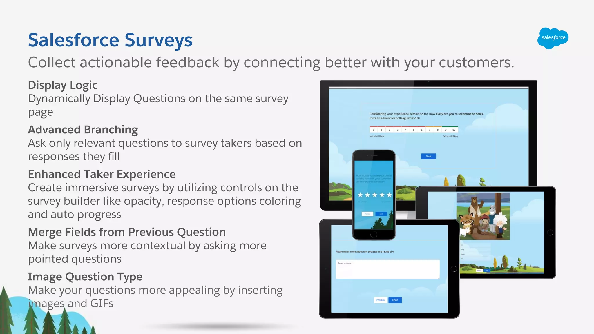 Display Logic
Dynamically Display Questions on the same survey
page
Advanced Branching
Ask only relevant questions to survey takers based on
responses they fill
Enhanced Taker Experience
Create immersive surveys by utilizing controls on the
survey builder like opacity, response options coloring
and auto progress
Merge Fields from Previous Question
Make surveys more contextual by asking more
pointed questions
Image Question Type
Make your questions more appealing by inserting
images and GIFs
Salesforce Surveys
Collect actionable feedback by connecting better with your customers.
 