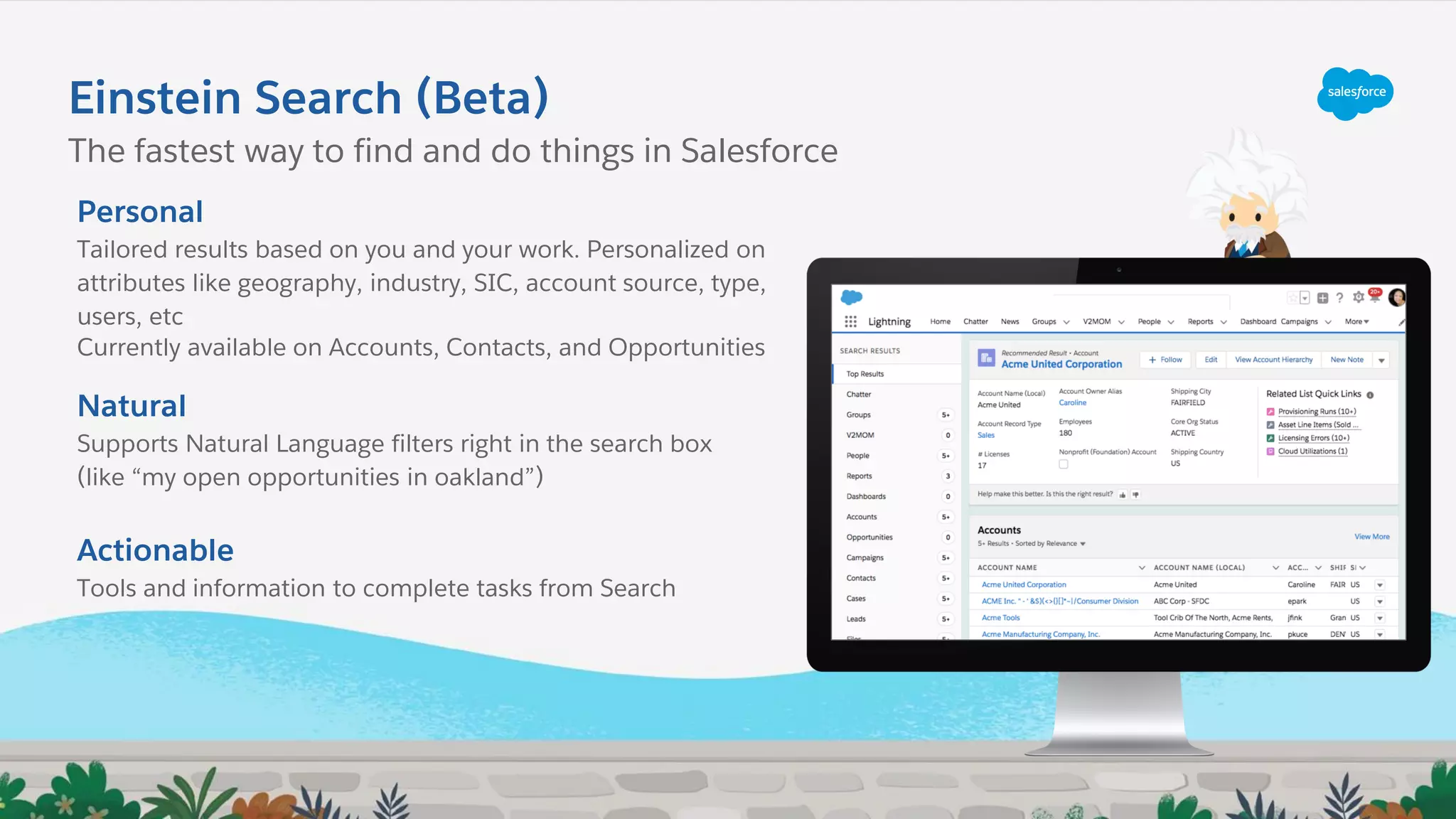 Einstein Search (Beta)
Personal
Tailored results based on you and your work. Personalized on
attributes like geography, industry, SIC, account source, type,
users, etc
Currently available on Accounts, Contacts, and Opportunities
Natural
Supports Natural Language filters right in the search box
(like “my open opportunities in oakland”)
Actionable
Tools and information to complete tasks from Search
The fastest way to find and do things in Salesforce
 