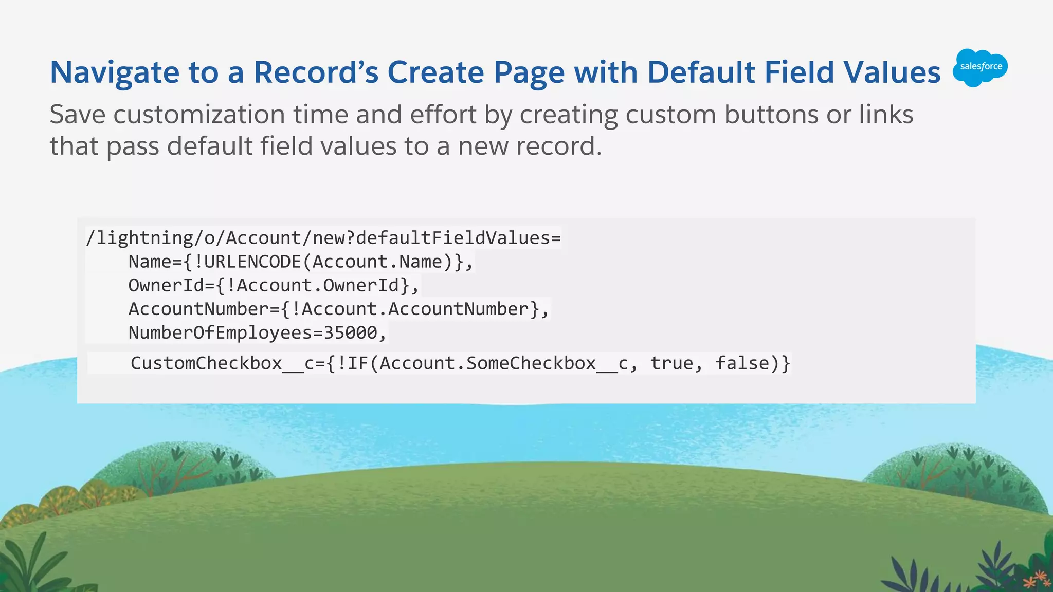 Navigate to a Record’s Create Page with Default Field Values
/lightning/o/Account/new?defaultFieldValues=
Name={!URLENCODE(Account.Name)},
OwnerId={!Account.OwnerId},
AccountNumber={!Account.AccountNumber},
NumberOfEmployees=35000,
CustomCheckbox__c={!IF(Account.SomeCheckbox__c, true, false)}
Save customization time and effort by creating custom buttons or links
that pass default field values to a new record.
 