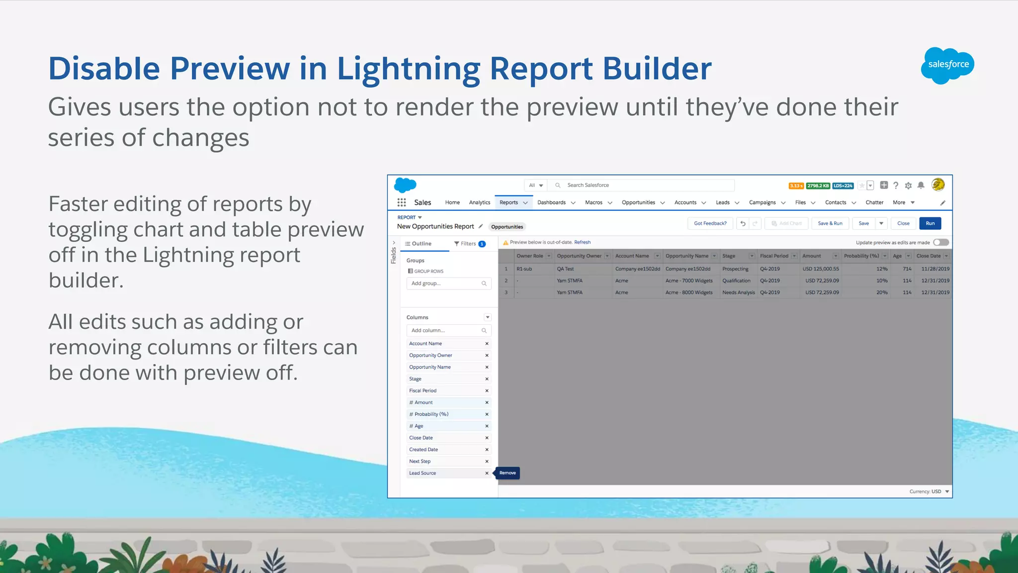 Disable Preview in Lightning Report Builder
Gives users the option not to render the preview until they’ve done their
series of changes
Faster editing of reports by
toggling chart and table preview
off in the Lightning report
builder.
All edits such as adding or
removing columns or filters can
be done with preview off.
 