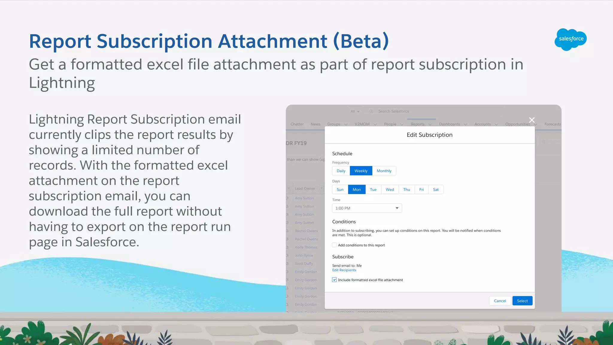 Report Subscription Attachment (Beta)
Lightning Report Subscription email
currently clips the report results by
showing a limited number of
records. With the formatted excel
attachment on the report
subscription email, you can
download the full report without
having to export on the report run
page in Salesforce.
Get a formatted excel file attachment as part of report subscription in
Lightning
 